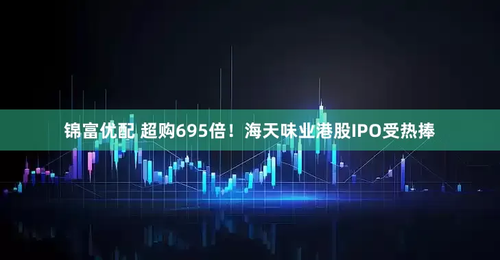 锦富优配 超购695倍！海天味业港股IPO受热捧