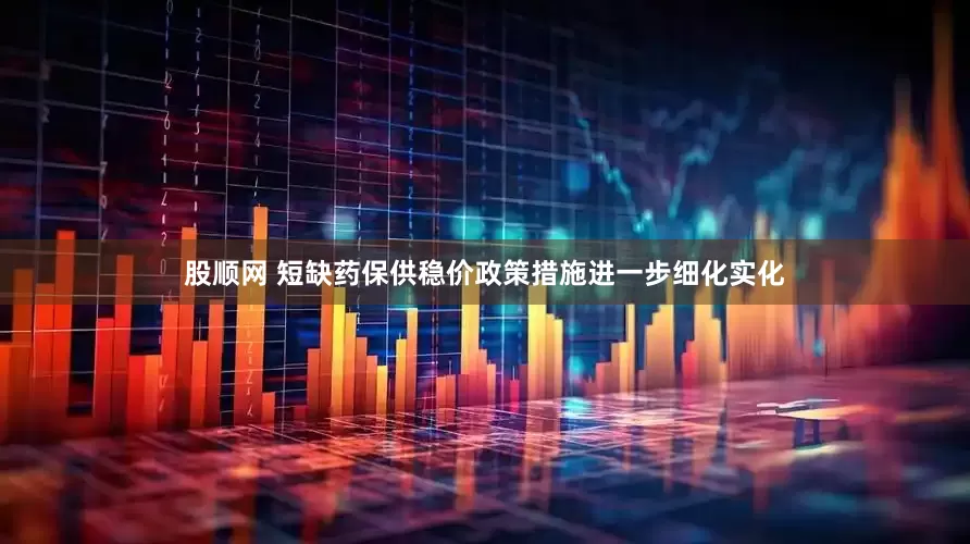 股顺网 短缺药保供稳价政策措施进一步细化实化