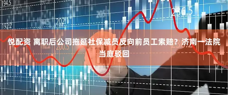 悦配资 离职后公司拖延社保减员反向前员工索赔？济南一法院当庭驳回