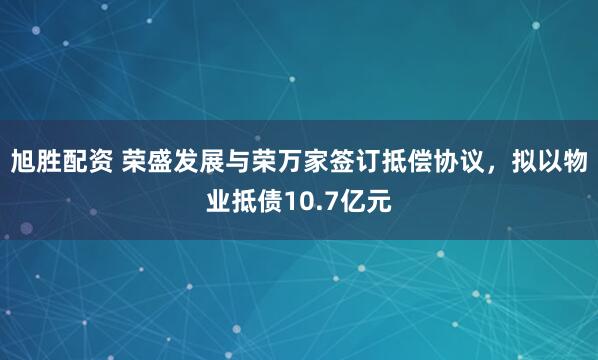 旭胜配资 荣盛发展与荣万家签订抵偿协议，拟以物业抵债10.7亿元