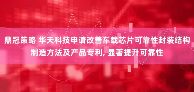 鼎冠策略 华天科技申请改善车载芯片可靠性封装结构制造方法及产品专利, 显著提升可靠性