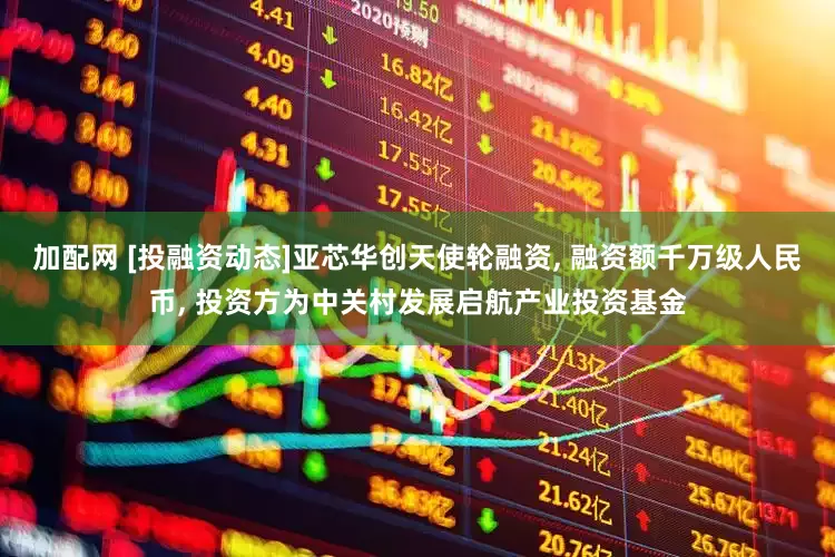 加配网 [投融资动态]亚芯华创天使轮融资, 融资额千万级人民币, 投资方为中关村发展启航产业投资基金