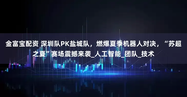 金富宝配资 深圳队PK盐城队，燃爆夏季机器人对决，“苏超之夏”赛场震撼来袭_人工智能_团队_技术