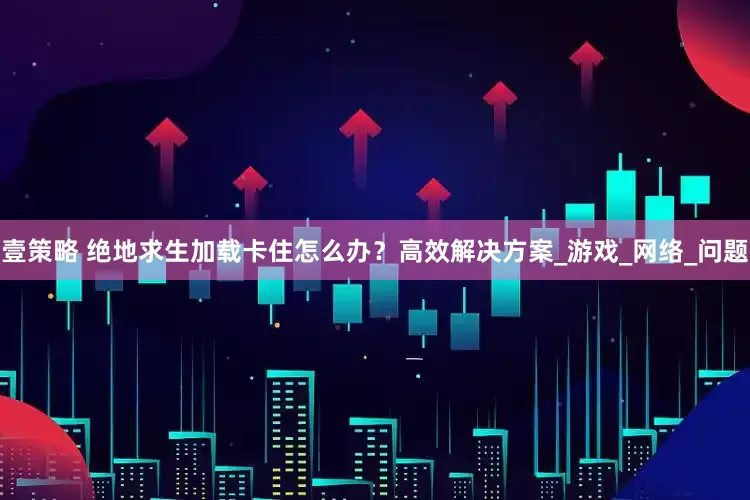 壹策略 绝地求生加载卡住怎么办？高效解决方案_游戏_网络_问题