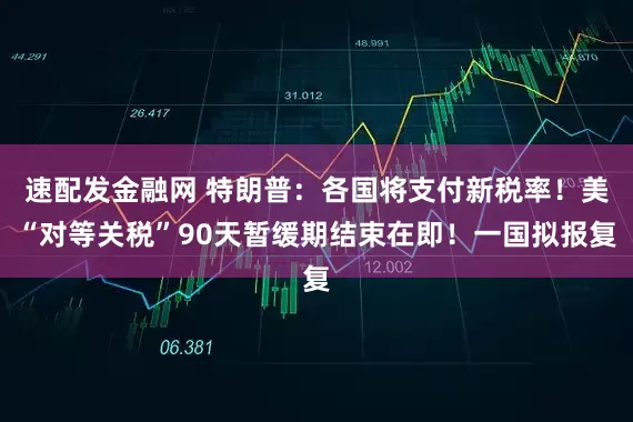 速配发金融网 特朗普：各国将支付新税率！美“对等关税”90天暂缓期结束在即！一国拟报复