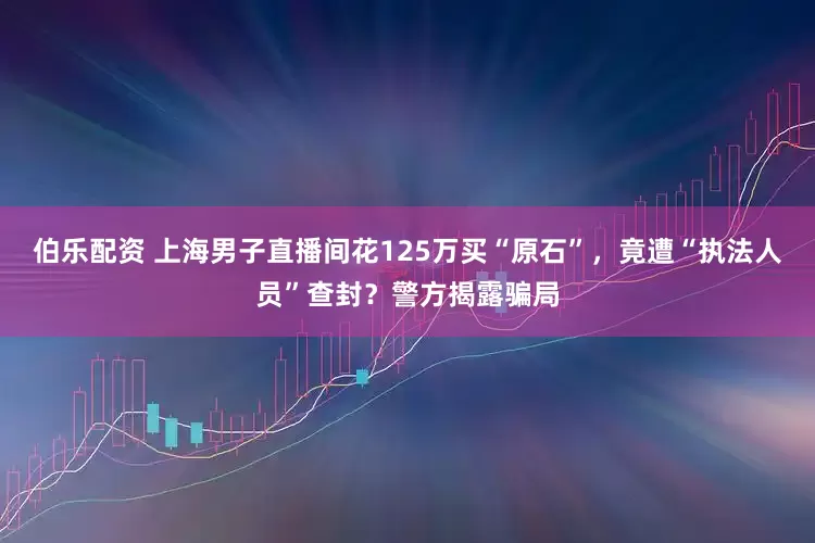 伯乐配资 上海男子直播间花125万买“原石”，竟遭“执法人员”查封？警方揭露骗局