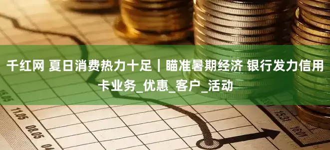 千红网 夏日消费热力十足｜瞄准暑期经济 银行发力信用卡业务_优惠_客户_活动