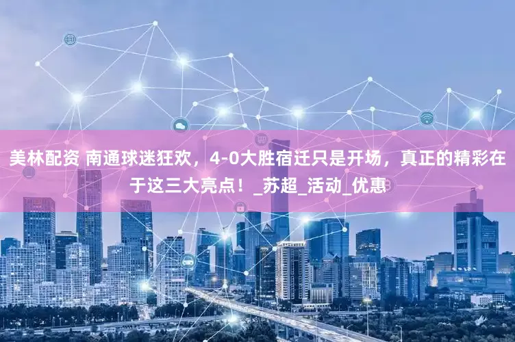 美林配资 南通球迷狂欢，4-0大胜宿迁只是开场，真正的精彩在于这三大亮点！_苏超_活动_优惠