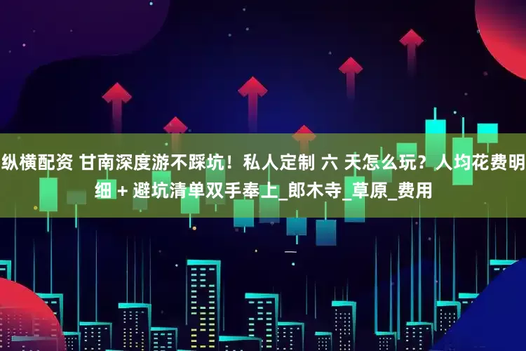 纵横配资 甘南深度游不踩坑！私人定制 六 天怎么玩？人均花费明细 + 避坑清单双手奉上_郎木寺_草原_费用