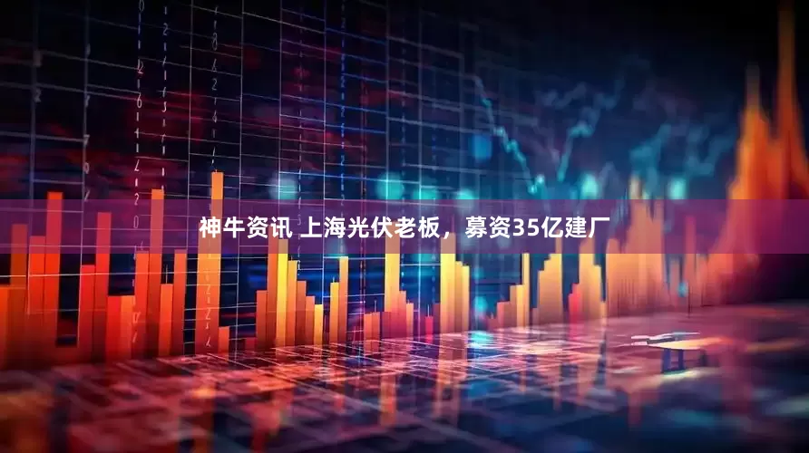 神牛资讯 上海光伏老板，募资35亿建厂