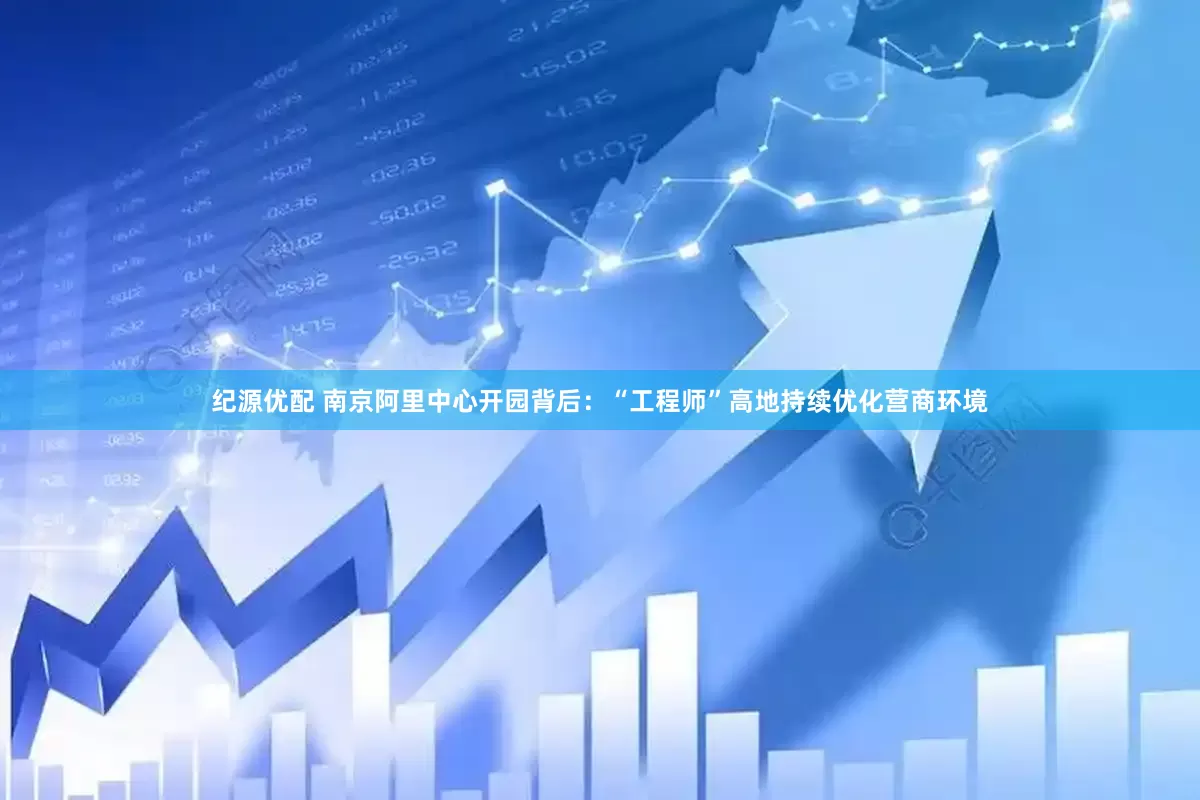 纪源优配 南京阿里中心开园背后：“工程师”高地持续优化营商环境