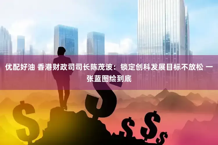 优配好油 香港财政司司长陈茂波：锁定创科发展目标不放松 一张蓝图绘到底