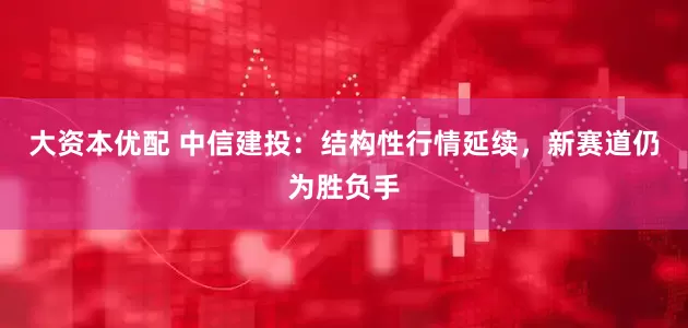大资本优配 中信建投：结构性行情延续，新赛道仍为胜负手