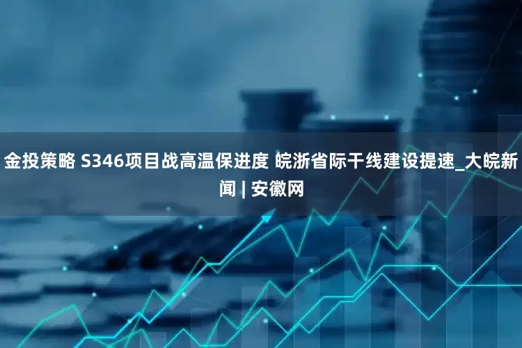 金投策略 S346项目战高温保进度 皖浙省际干线建设提速_大皖新闻 | 安徽网