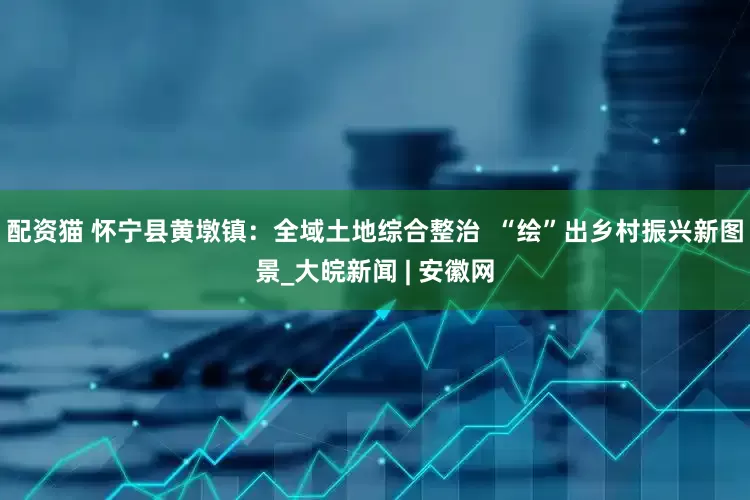 配资猫 怀宁县黄墩镇：全域土地综合整治  “绘”出乡村振兴新图景_大皖新闻 | 安徽网