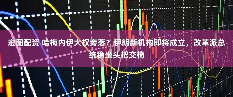宏图配资 哈梅内伊大权旁落？伊朗新机构即将成立，改革派总统稳坐头把交椅