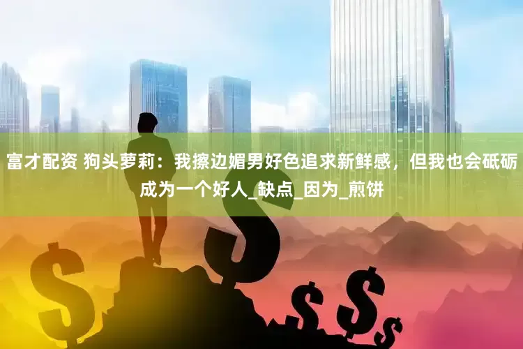 富才配资 狗头萝莉：我擦边媚男好色追求新鲜感，但我也会砥砺成为一个好人_缺点_因为_煎饼