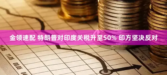 金领速配 特朗普对印度关税升至50% 印方坚决反对