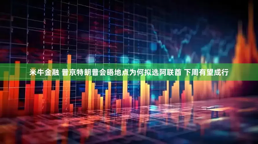 米牛金融 普京特朗普会晤地点为何拟选阿联酋 下周有望成行