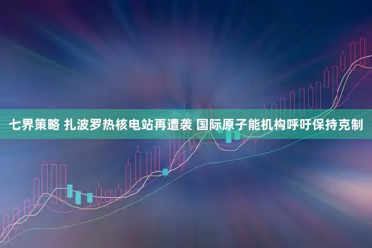 七界策略 扎波罗热核电站再遭袭 国际原子能机构呼吁保持克制