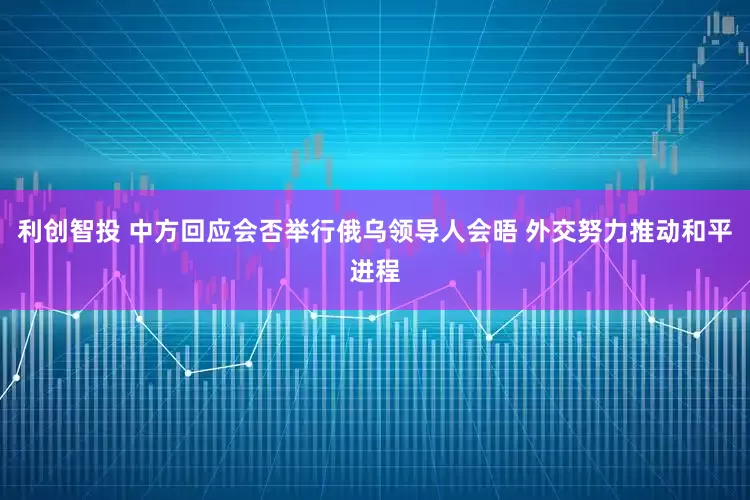 利创智投 中方回应会否举行俄乌领导人会晤 外交努力推动和平进程