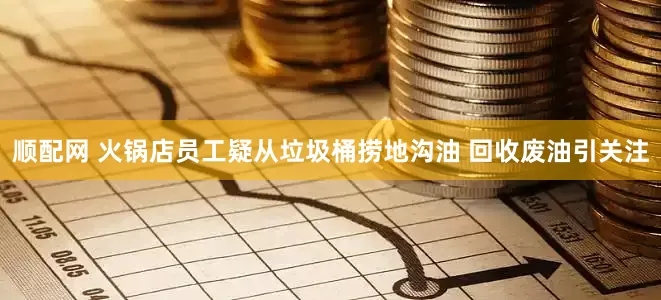 顺配网 火锅店员工疑从垃圾桶捞地沟油 回收废油引关注