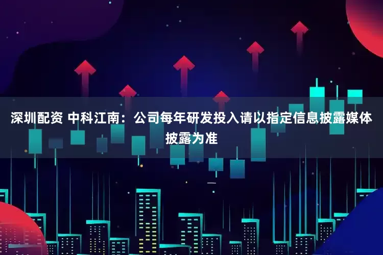 深圳配资 中科江南：公司每年研发投入请以指定信息披露媒体披露为准
