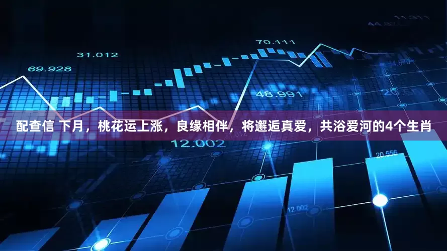 配查信 下月，桃花运上涨，良缘相伴，将邂逅真爱，共浴爱河的4个生肖