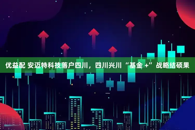 优益配 安迈特科技落户四川，四川兴川 “基金 +” 战略结硕果