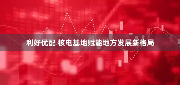 利好优配 核电基地赋能地方发展新格局