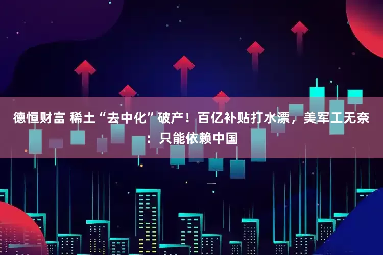 德恒财富 稀土“去中化”破产！百亿补贴打水漂，美军工无奈：只能依赖中国